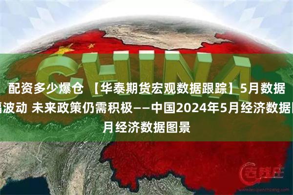 配资多少爆仓 【华泰期货宏观数据跟踪】5月数据小幅波动 未来政策仍需积极——中国2024年5月经济数据图景