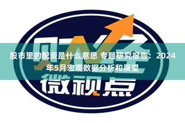 股市里的配资是什么意思 专题研究报告：2024年5月宏观数据分析和展望