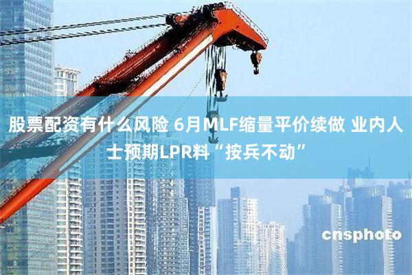 股票配资有什么风险 6月MLF缩量平价续做 业内人士预期LPR料“按兵不动”