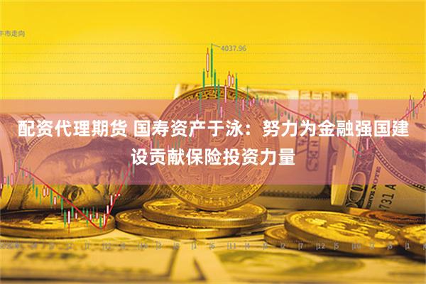 配资代理期货 国寿资产于泳：努力为金融强国建设贡献保险投资力量