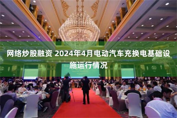 网络炒股融资 2024年4月电动汽车充换电基础设施运行情况