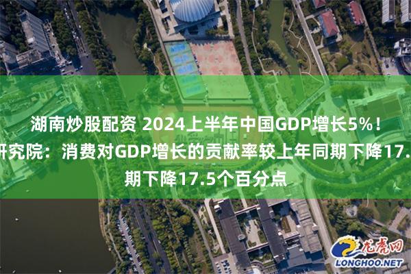 湖南炒股配资 2024上半年中国GDP增长5%！中国银行研究院：消费对GDP增长的贡献率较上年同期下降17.5个百分点