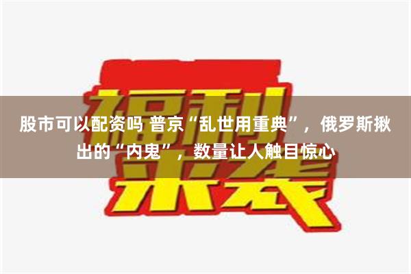 股市可以配资吗 普京“乱世用重典”，俄罗斯揪出的“内鬼”，数量让人触目惊心