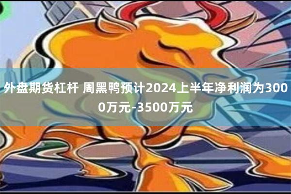 外盘期货杠杆 周黑鸭预计2024上半年净利润为3000万元-3500万元