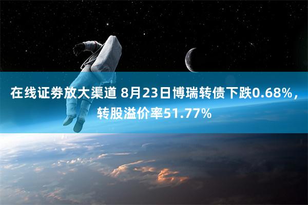 在线证劵放大渠道 8月23日博瑞转债下跌0.68%，转股溢价率51.77%