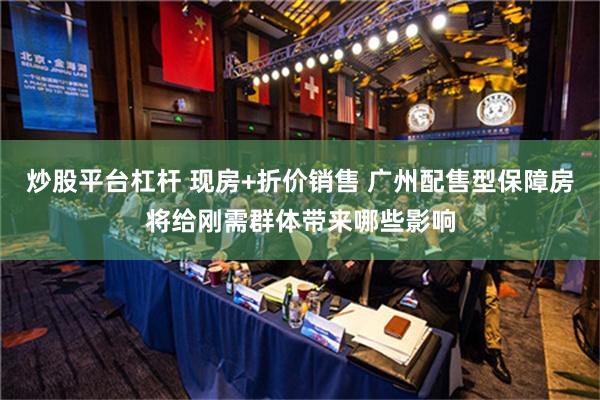 炒股平台杠杆 现房+折价销售 广州配售型保障房将给刚需群体带来哪些影响