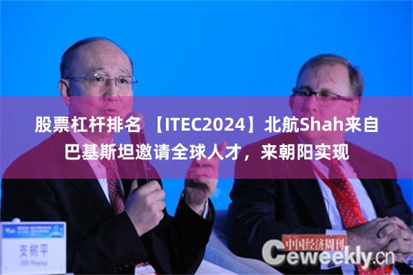 股票杠杆排名 【ITEC2024】北航Shah来自巴基斯坦邀请全球人才，来朝阳实现