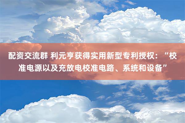 配资交流群 利元亨获得实用新型专利授权：“校准电源以及充放电校准电路、系统和设备”