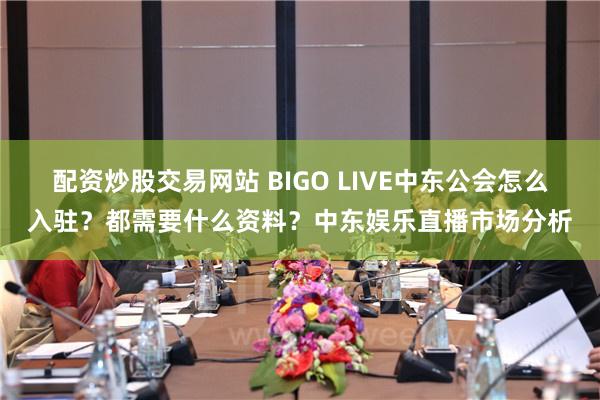 配资炒股交易网站 BIGO LIVE中东公会怎么入驻？都需要什么资料？中东娱乐直播市场分析