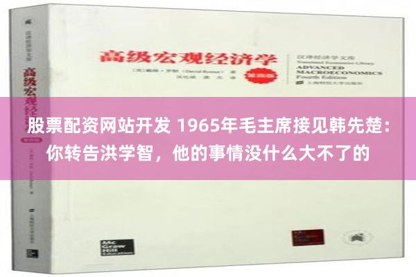 股票配资网站开发 1965年毛主席接见韩先楚：你转告洪学智，他的事情没什么大不了的