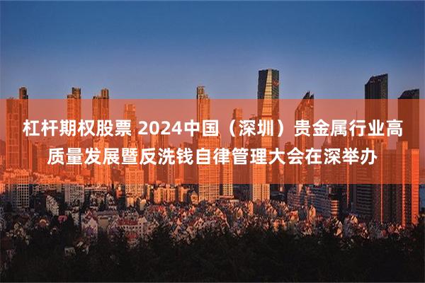 杠杆期权股票 2024中国（深圳）贵金属行业高质量发展暨反洗钱自律管理大会在深举办