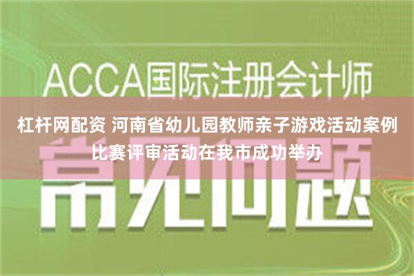 杠杆网配资 河南省幼儿园教师亲子游戏活动案例比赛评审活动在我市成功举办