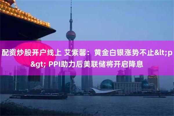 配资炒股开户线上 艾紫馨：黄金白银涨势不止<p> PPI助力后美联储将开启降息