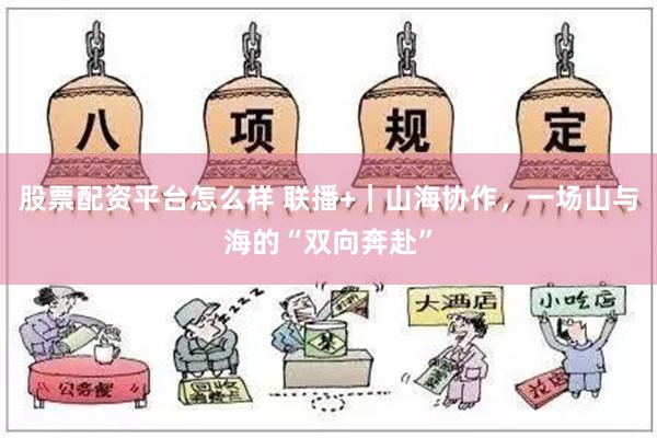 股票配资平台怎么样 联播+｜山海协作，一场山与海的“双向奔赴”