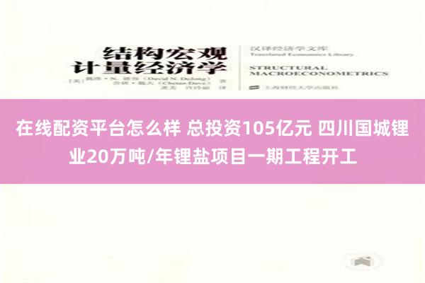 在线配资平台怎么样 总投资105亿元 四川国城锂业20万吨/年锂盐项目一期工程开工