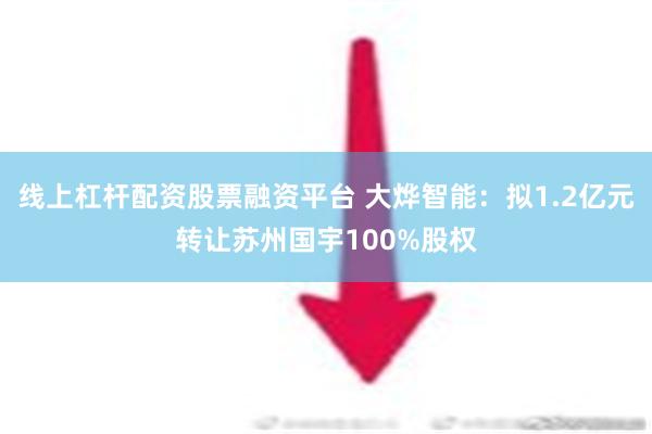 线上杠杆配资股票融资平台 大烨智能：拟1.2亿元转让苏州国宇100%股权