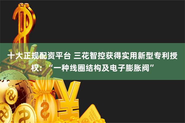 十大正规配资平台 三花智控获得实用新型专利授权：“一种线圈结构及电子膨胀阀”