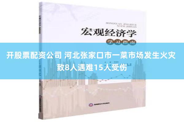 开股票配资公司 河北张家口市一菜市场发生火灾 致8人遇难15人受伤