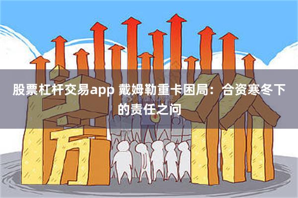 股票杠杆交易app 戴姆勒重卡困局：合资寒冬下的责任之问